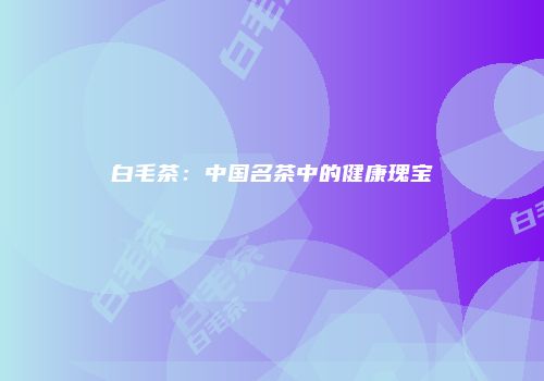 白毛茶：中国名茶中的健康瑰宝