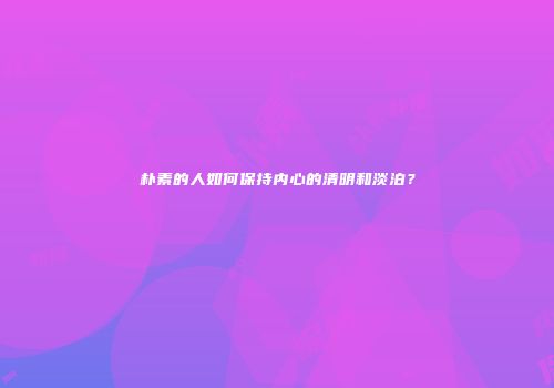 朴素的人如何保持内心的清明和淡泊？