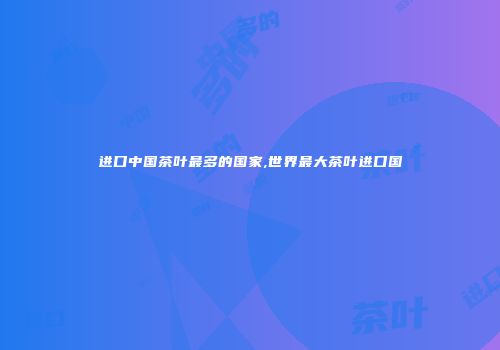 进口中国茶叶最多的国家,世界最大茶叶进口国