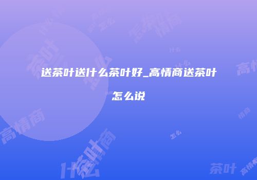 送茶叶送什么茶叶好_高情商送茶叶怎么说