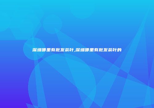 深圳哪里有批发茶叶,深圳哪里有批发茶叶的