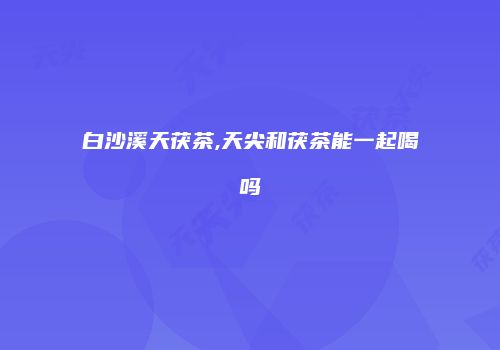 白沙溪天茯茶,天尖和茯茶能一起喝吗