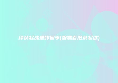 绿茶起沫是咋回事(碧螺春泡茶起沫)