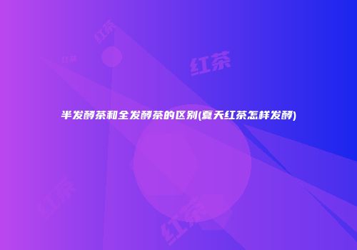 半发酵茶和全发酵茶的区别(夏天红茶怎样发酵)