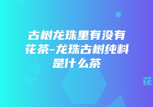 古树龙珠里有没有花茶-龙珠古树纯料是什么茶