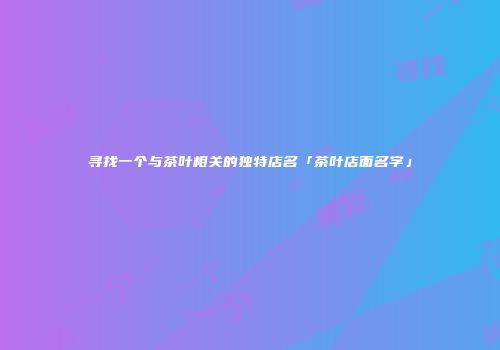 寻找一个与茶叶相关的独特店名「茶叶店面名字」