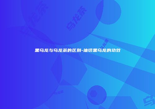 黑乌龙与乌龙茶的区别-油切黑乌龙的功效
