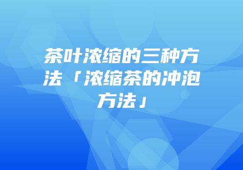 茶叶浓缩的三种方法「浓缩茶的冲泡方法」