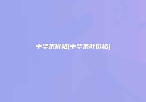 中华茶价格(中华茶叶价格)