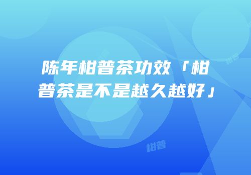 陈年柑普茶功效「柑普茶是不是越久越好」