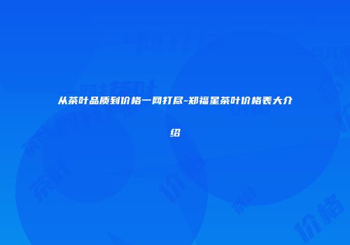 从茶叶品质到价格一网打尽-郑福星茶叶价格表大介绍