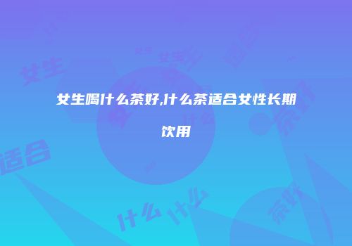 女生喝什么茶好,什么茶适合女性长期饮用