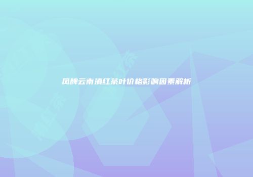 凤牌云南滇红茶叶价格影响因素解析