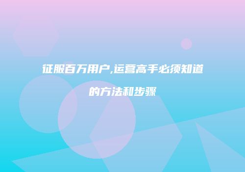 征服百万用户,运营高手必须知道的方法和步骤