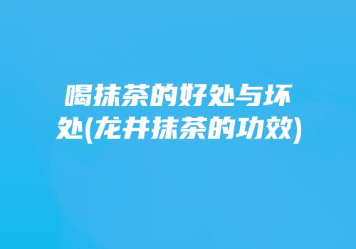 喝抹茶的好处与坏处(龙井抹茶的功效)