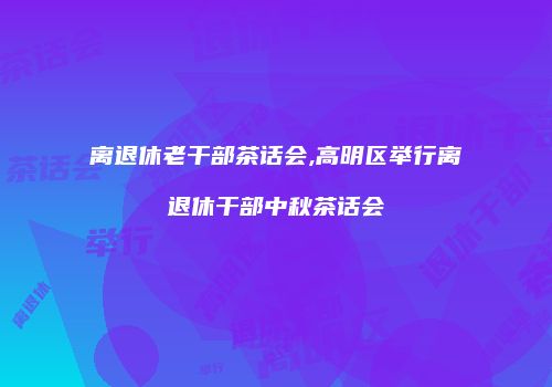 离退休老干部茶话会,高明区举行离退休干部中秋茶话会