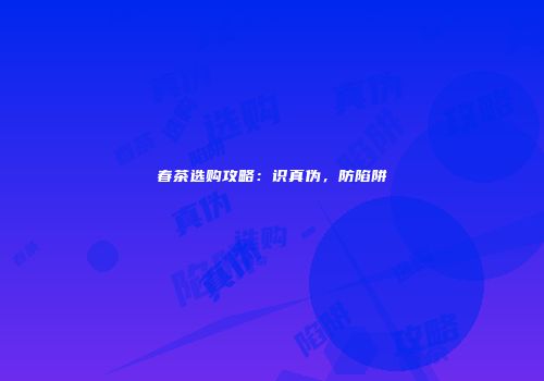 春茶选购攻略：识真伪，防陷阱
