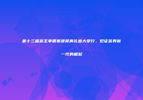 第十三届茶王争霸赛颁奖典礼盛大举行，见证茶界新一代的崛起