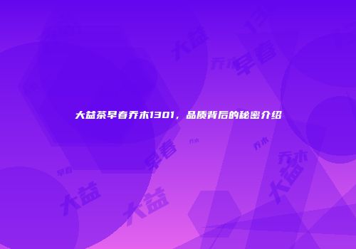 大益茶早春乔木1301，品质背后的秘密介绍