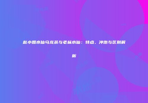 赵小姐水仙乌龙茶与老枞水仙：特点、冲泡与区别解析