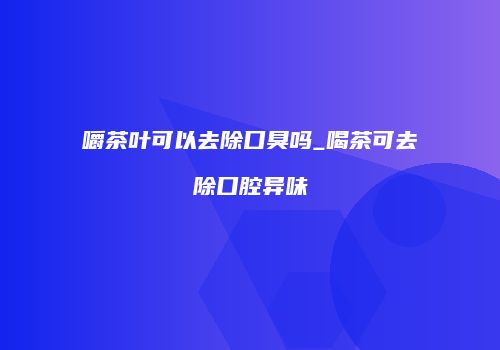 嚼茶叶可以去除口臭吗_喝茶可去除口腔异味