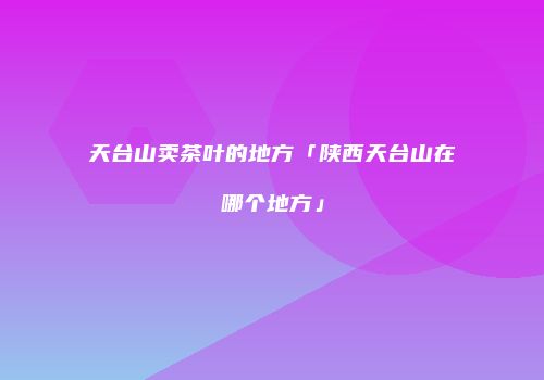 天台山卖茶叶的地方「陕西天台山在哪个地方」