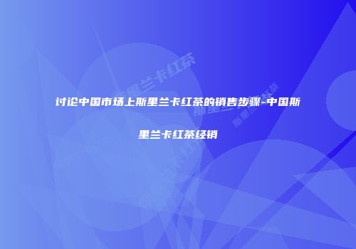 讨论中国市场上斯里兰卡红茶的销售步骤-中国斯里兰卡红茶经销