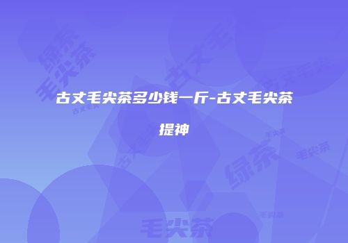 古丈毛尖茶多少钱一斤-古丈毛尖茶提神