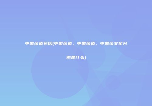 中国茶道包括(中国茶道、中国茶道、中国茶文化分别是什么)