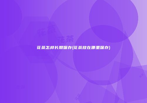 花茶怎样长期保存(花茶放在哪里保存)