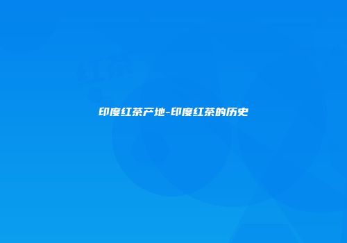 印度红茶产地-印度红茶的历史