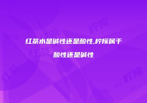 红茶水是碱性还是酸性,柠檬属于酸性还是碱性