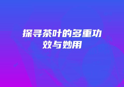探寻茶叶的多重功效与妙用