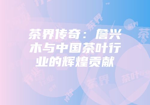 茶界传奇：詹兴木与中国茶叶行业的辉煌贡献