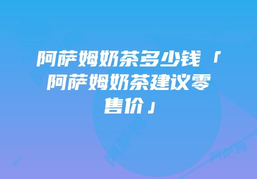 阿萨姆奶茶多少钱「阿萨姆奶茶建议零售价」