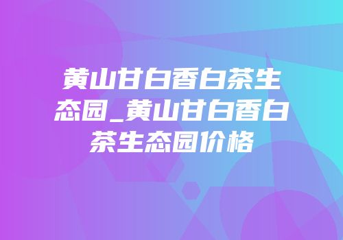 黄山甘白香白茶生态园_黄山甘白香白茶生态园价格