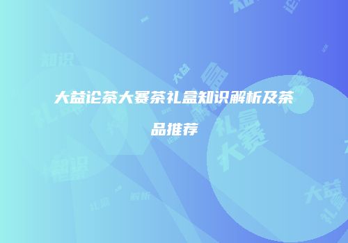大益论茶大赛茶礼盒知识解析及茶品推荐