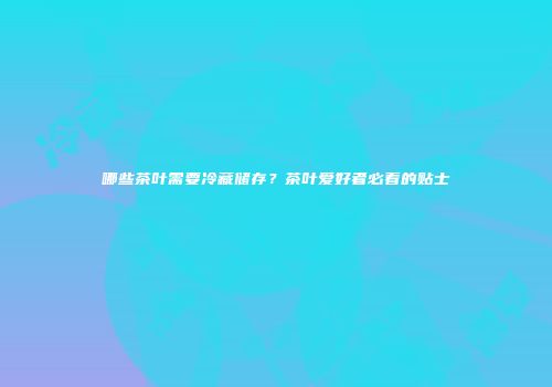 哪些茶叶需要冷藏储存？茶叶爱好者必看的贴士