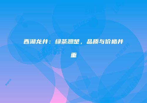 西湖龙井：绿茶翘楚，品质与价格并重
