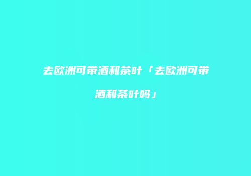 去欧洲可带酒和茶叶「去欧洲可带酒和茶叶吗」