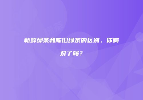 新鲜绿茶和陈旧绿茶的区别，你喝对了吗？