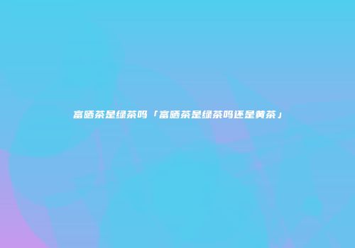 富晒茶是绿茶吗「富晒茶是绿茶吗还是黄茶」