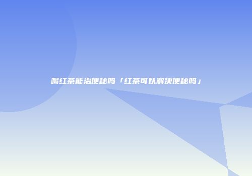 喝红茶能治便秘吗「红茶可以解决便秘吗」