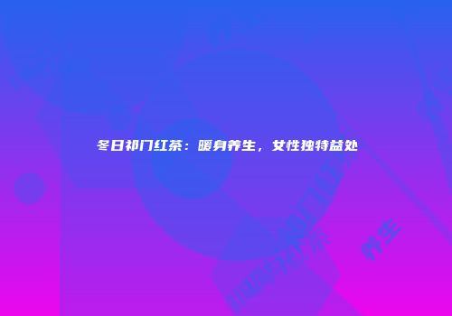 冬日祁门红茶：暖身养生，女性独特益处