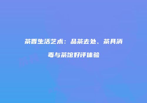 茶香生活艺术：品茶去处、茶具消毒与茶馆好评体验
