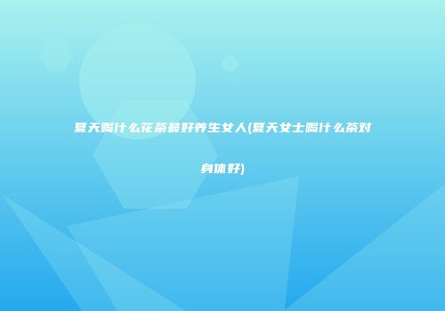 夏天喝什么花茶最好养生女人(夏天女士喝什么茶对身体好)