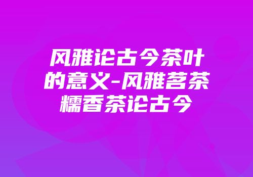 风雅论古今茶叶的意义-风雅茗茶糯香茶论古今