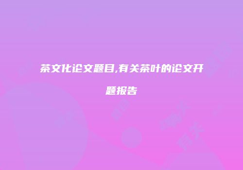 茶文化论文题目,有关茶叶的论文开题报告