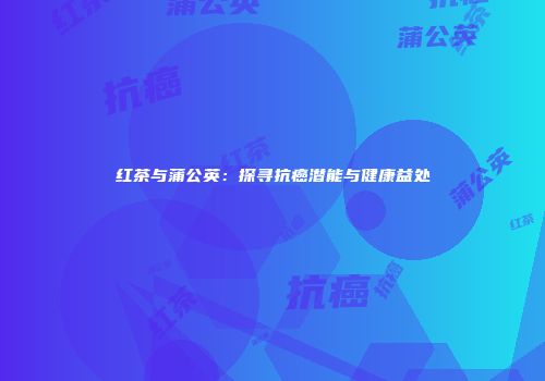 红茶与蒲公英：探寻抗癌潜能与健康益处