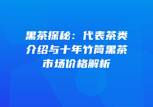 黑茶探秘：代表茶类介绍与十年竹筒黑茶市场价格解析